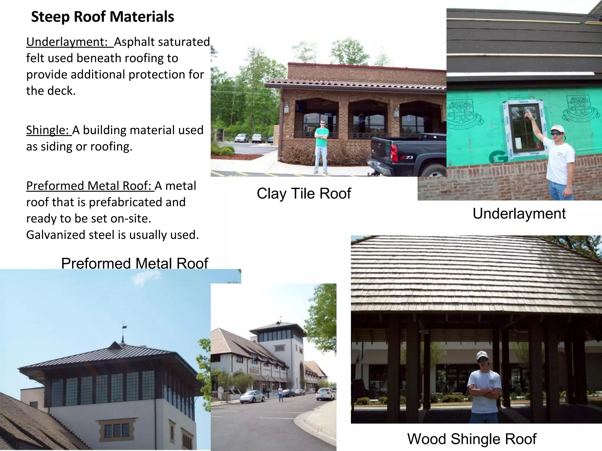 Steep Roof Materials Underlayment:  Asphalt saturated felt used beneath roofing to provide additional protection for the deck. Shingle:  A building material used as siding or roofing. Preformed Metal Roof:  A metal roof that is prefabricated and ready to be set on-site. Galvanized steel is usually used. Clay Tile Roof Underlayment Preformed Metal Roof Wood Shingle Roof 