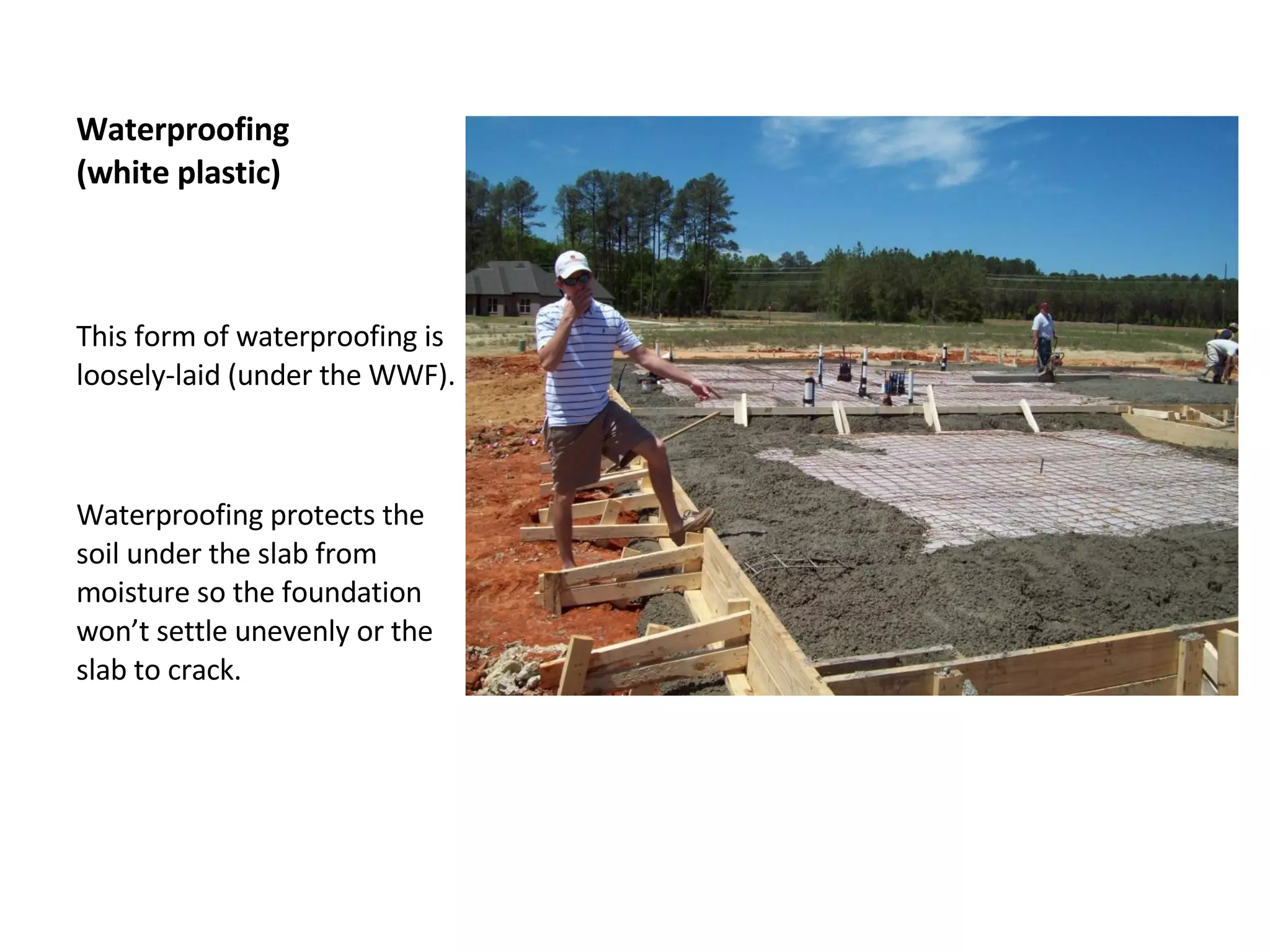 Waterproofing  (white plastic) This form of waterproofing is loosely-laid (under the WWF).  Waterproofing protects the soil under the slab from moisture so the foundation won’t settle unevenly or the slab to crack.  