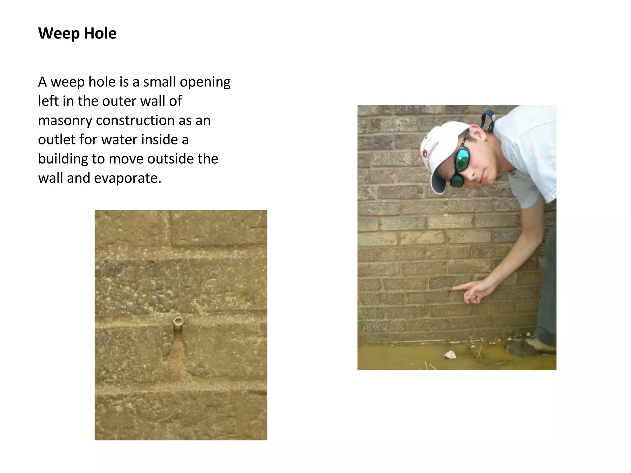 Weep Hole A weep hole is a small opening left in the outer wall of masonry construction as an outlet for water inside a building to move outside the wall and evaporate.  