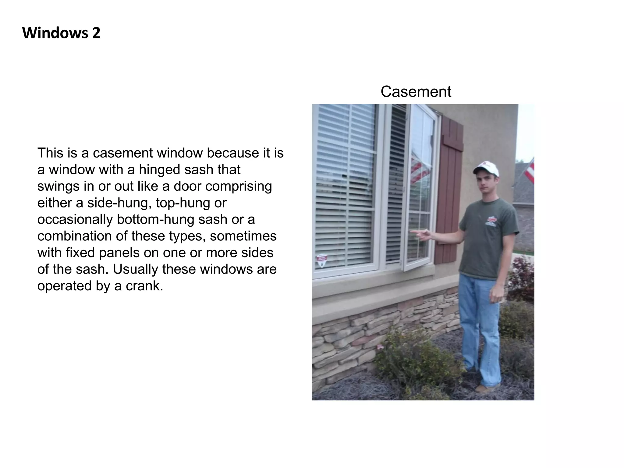 Windows 2 Casement This is a casement window because it is a window with a hinged sash that swings in or out like a door comprising either a side-hung, top-hung or occasionally bottom-hung sash or a combination of these types, sometimes with fixed panels on one or more sides of the sash. Usually these windows are operated by a crank. 