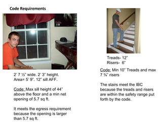 Code Requirements Treads- 12” Risers-  6” 2’ 7 ½” wide. 2’ 3” height.  Area= 5’ 9”. 12” sill AFF. Code:  Max sill height of 44” above the floor and a min net opening of 5.7 sq ft.  It meets the egress requirement because the opening is larger than 5.7 sq ft. Code:  Min 10” Treads and max 7 ¾” risers The stairs meet the IBC because the treads and risers are within the safety range put forth by the code. 