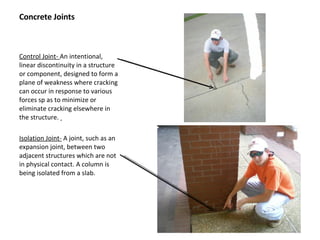 Concrete Joints Control Joint-  An intentional, linear discontinuity in a structure or component, designed to form a plane of weakness where cracking can occur in response to various forces sp as to minimize or eliminate cracking elsewhere in the structure.  Isolation Joint-  A joint, such as an expansion joint, between two adjacent structures which are not in physical contact. A column is being isolated from a slab. 