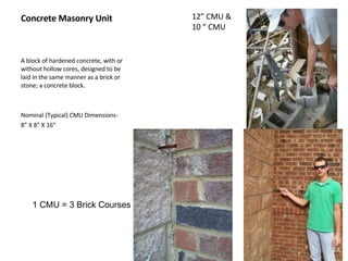 Concrete Masonry Unit A block of hardened concrete, with or without hollow cores, designed to be laid in the same manner as a brick or stone; a concrete block. Nominal (Typical) CMU Dimensions-  8” X 8” X 16” 12” CMU & 10 “ CMU 1 CMU = 3 Brick Courses 