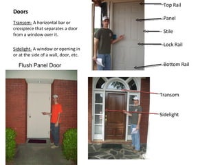 Doors Transom-  A horizontal bar or crosspiece that separates a door from a window over it.  Sidelight-  A window or opening in or at the side of a wall, door, etc. Top Rail Panel Stile Lock Rail Bottom Rail Transom Sidelight Flush Panel Door 