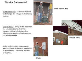 Electrical Components 1 Transformer box-   An electrical device that changes the voltage of alternating current.  Service Head-  A fitting that is placed on the service drop end of service entrance cable and is designed to minimize the amount of moisture that can enter the cable. Meter-  A device that measures the amount of electrical energy supplied to or produced by a residence, business or machine. Transformer Box Meter Service Head 