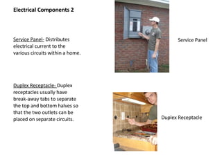Electrical Components 2 Service Panel-  Distributes electrical current to the various circuits within a home. Duplex Receptacle-  Duplex receptacles usually have break-away tabs to separate the top and bottom halves so that the two outlets can be placed on separate circuits. Duplex Receptacle Service Panel 