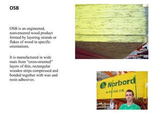 OSB OSB is an engineered, nonveneered wood product formed by layering strands or flakes of wood in specific orientations. It is manufactured in wide mats from “cross-oriented” layers of thin, rectangular wooden strips compressed and bonded together with wax and resin adhesives. 