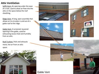 Attic Ventilation Soffit Vent-  An opening under the eave of a roof, used to allow air flow into the attic or the space below the roof sheathing. Ridge Vent-  A long, open assembly that allows air to circulate in and out of a gable roof at the ridge. Gable Vent-  A screened, louvered opening in the gable, used for exhausting excess heat and humidity from an attic. Roof Turbine-  Pulls and exhausts moist, hot air from an attic space. Gable Vent 