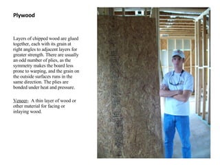 Plywood Layers of chipped wood are glued together, each with its grain at right angles to adjacent layers for greater strength. There are usually an odd number of plies, as the symmetry makes the board less prone to warping, and the grain on the outside surfaces runs in the same direction. The plies are bonded under heat and pressure. Veneer-   A thin layer of wood or other material for facing or inlaying wood. 