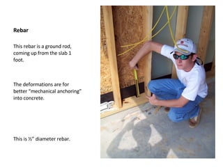 Rebar This rebar is a ground rod, coming up from the slab 1 foot.  The deformations are for better “mechanical anchoring” into concrete. This is ½” diameter rebar. 