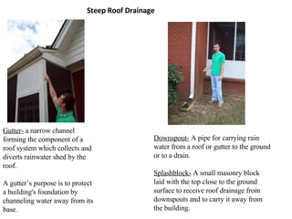 Steep Roof Drainage Gutter-  a narrow channel forming the component of a roof system which collects and diverts rainwater shed by the roof.  A gutter’s purpose is to protect a building's foundation by channeling water away from its base. Downspout-  A pipe for carrying rain water from a roof or gutter to the ground or to a drain. Splashblock-  A small masonry block laid with the top close to the ground surface to receive roof drainage from downspouts and to carry it away from the building. 