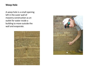 Weep Hole A weep hole is a small opening left in the outer wall of masonry construction as an outlet for water inside a building to move outside the wall and evaporate.  
