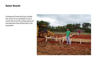 Batter Boards A temporary frame built just outside the corner of an excavation to carry marks that lie on the surface planes of the basement that will be built in the excavation. 