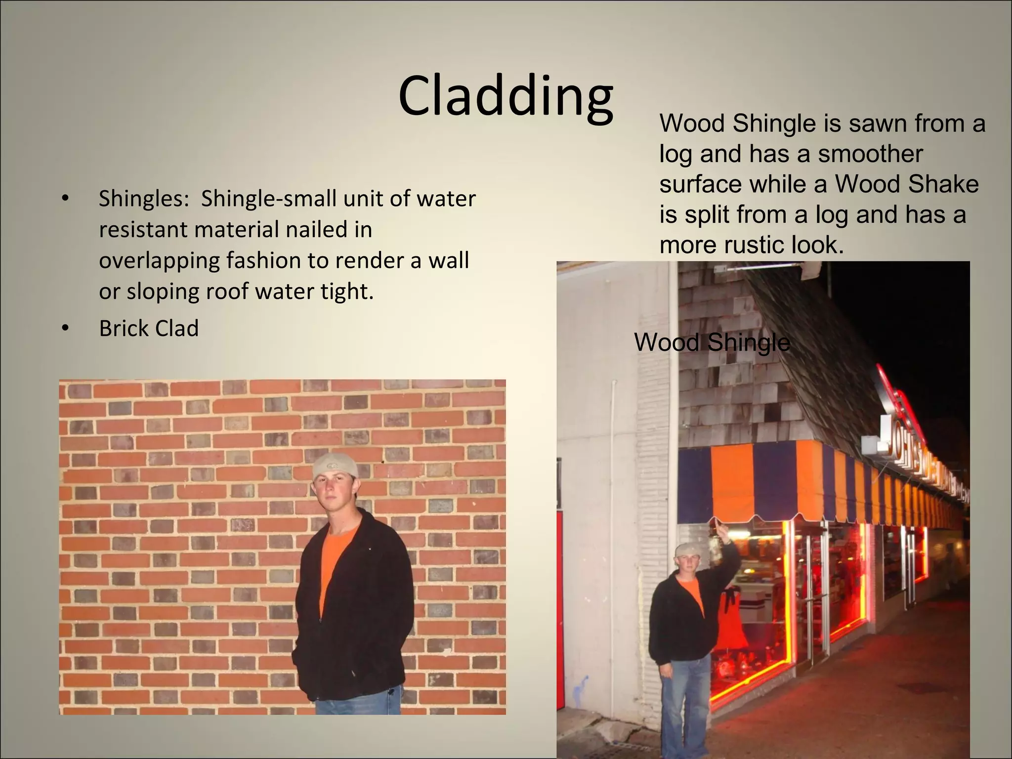 Cladding Shingles:  Shingle-small unit of water resistant material nailed in overlapping fashion to render a wall or sloping roof water tight. Brick Clad Wood Shingle is sawn from a log and has a smoother surface while a Wood Shake is split from a log and has a more rustic look. Wood Shingle 