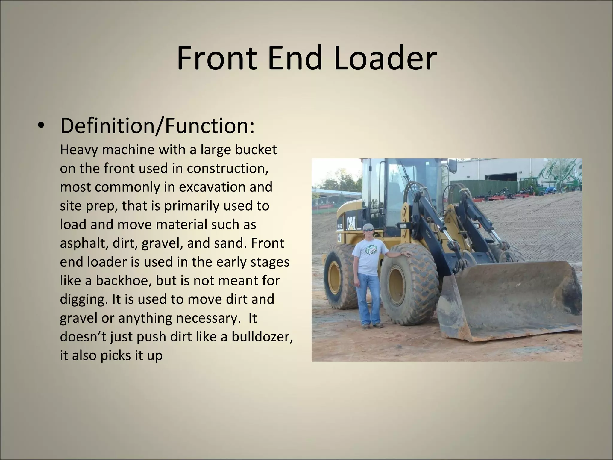 Front End Loader Definition/Function:  Heavy machine with a large bucket on the front used in construction, most commonly in excavation and site prep, that is primarily used to load and move material such as asphalt, dirt, gravel, and sand. Front end loader is used in the early stages like a backhoe, but is not meant for digging. It is used to move dirt and gravel or anything necessary.  It doesn’t just push dirt like a bulldozer, it also picks it up 