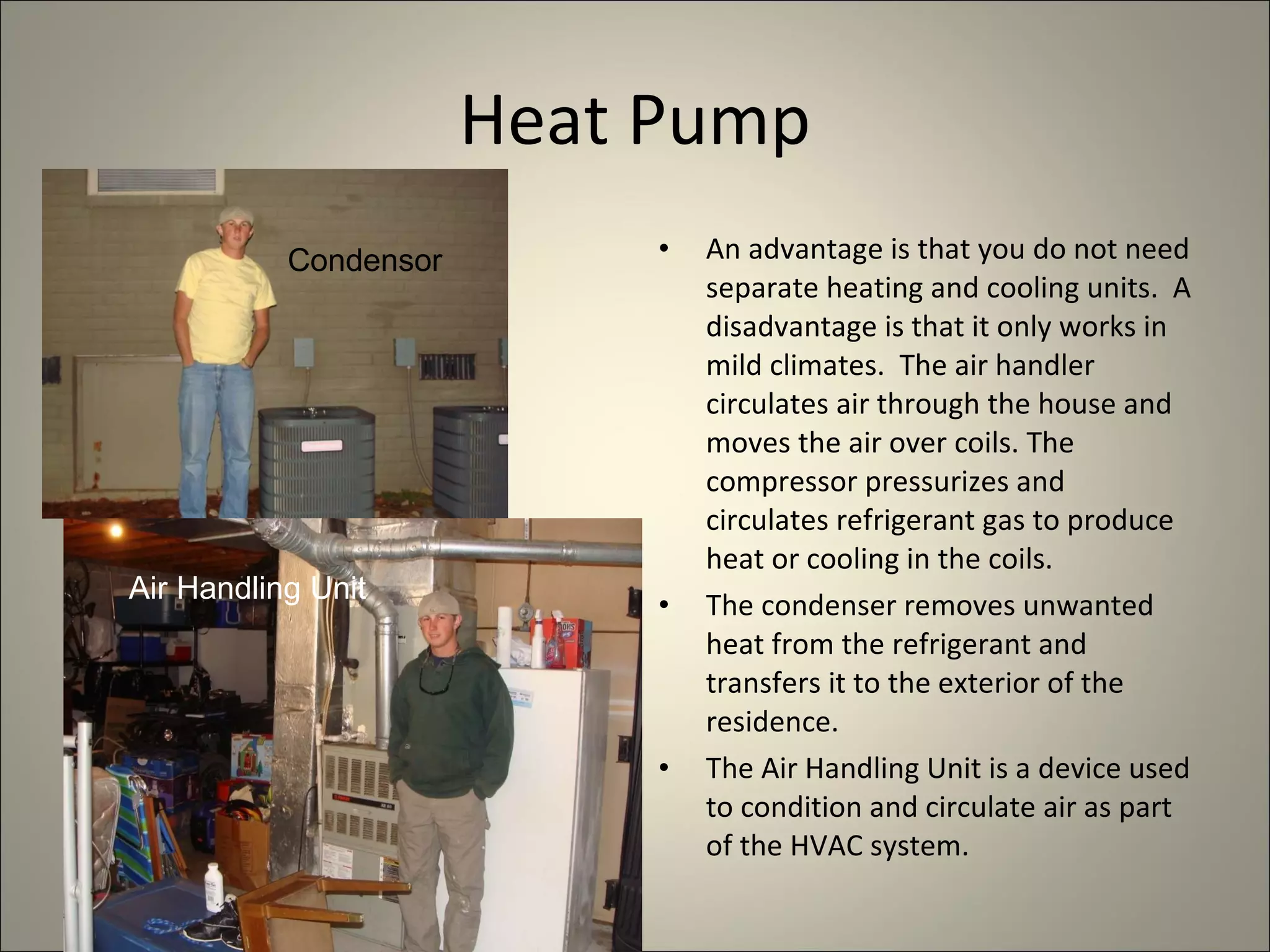Heat Pump An advantage is that you do not need separate heating and cooling units.  A disadvantage is that it only works in mild climates.  The air handler circulates air through the house and moves the air over coils. The compressor pressurizes and circulates refrigerant gas to produce heat or cooling in the coils. The condenser removes unwanted heat from the refrigerant and transfers it to the exterior of the residence. The Air Handling Unit is a device used to condition and circulate air as part of the HVAC system.  Condensor Air Handling Unit 