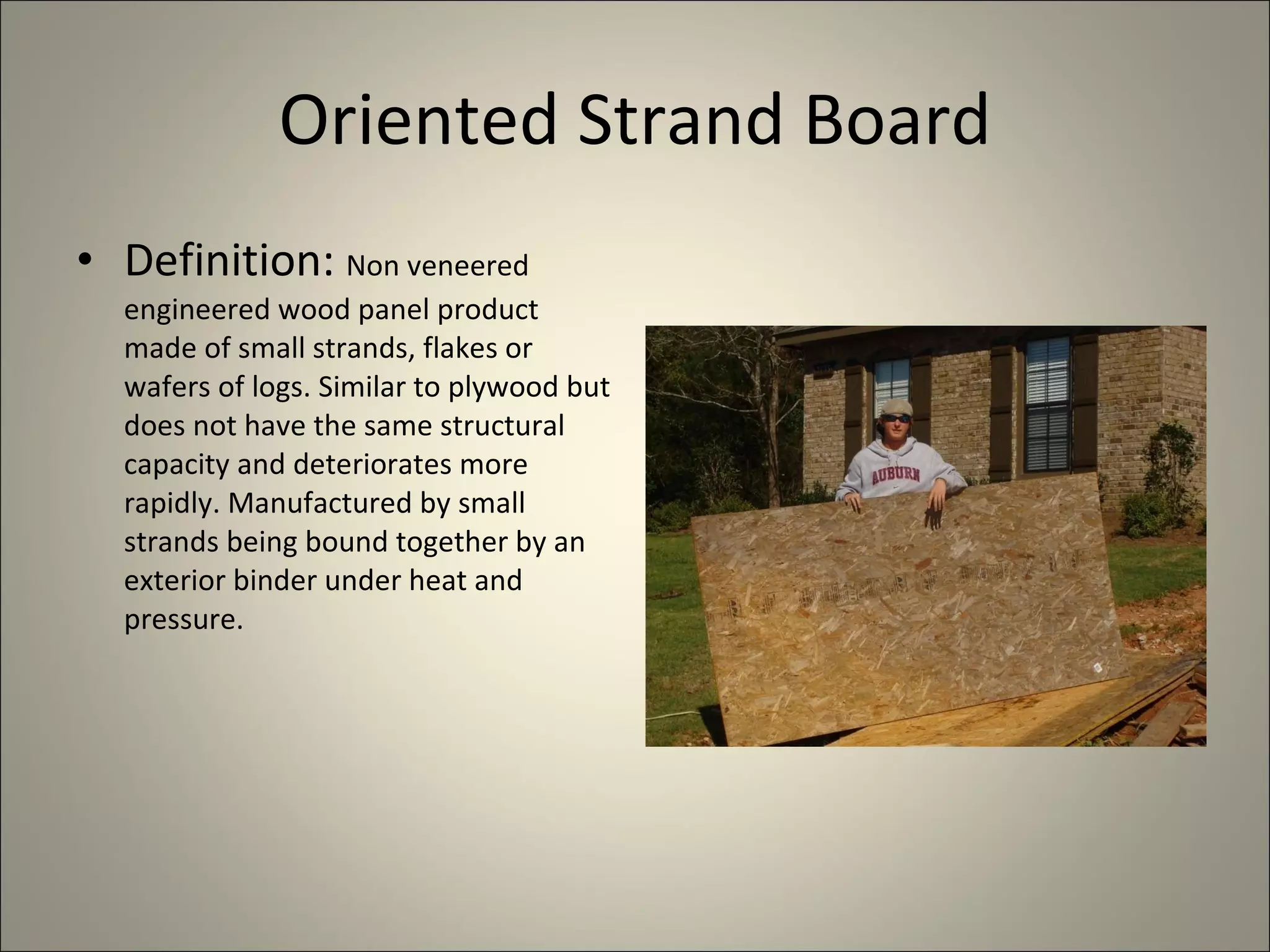 Oriented Strand Board Definition:  Non veneered engineered wood panel product made of small strands, flakes or wafers of logs. Similar to plywood but does not have the same structural capacity and deteriorates more rapidly. Manufactured by small strands being bound together by an exterior binder under heat and pressure. 
