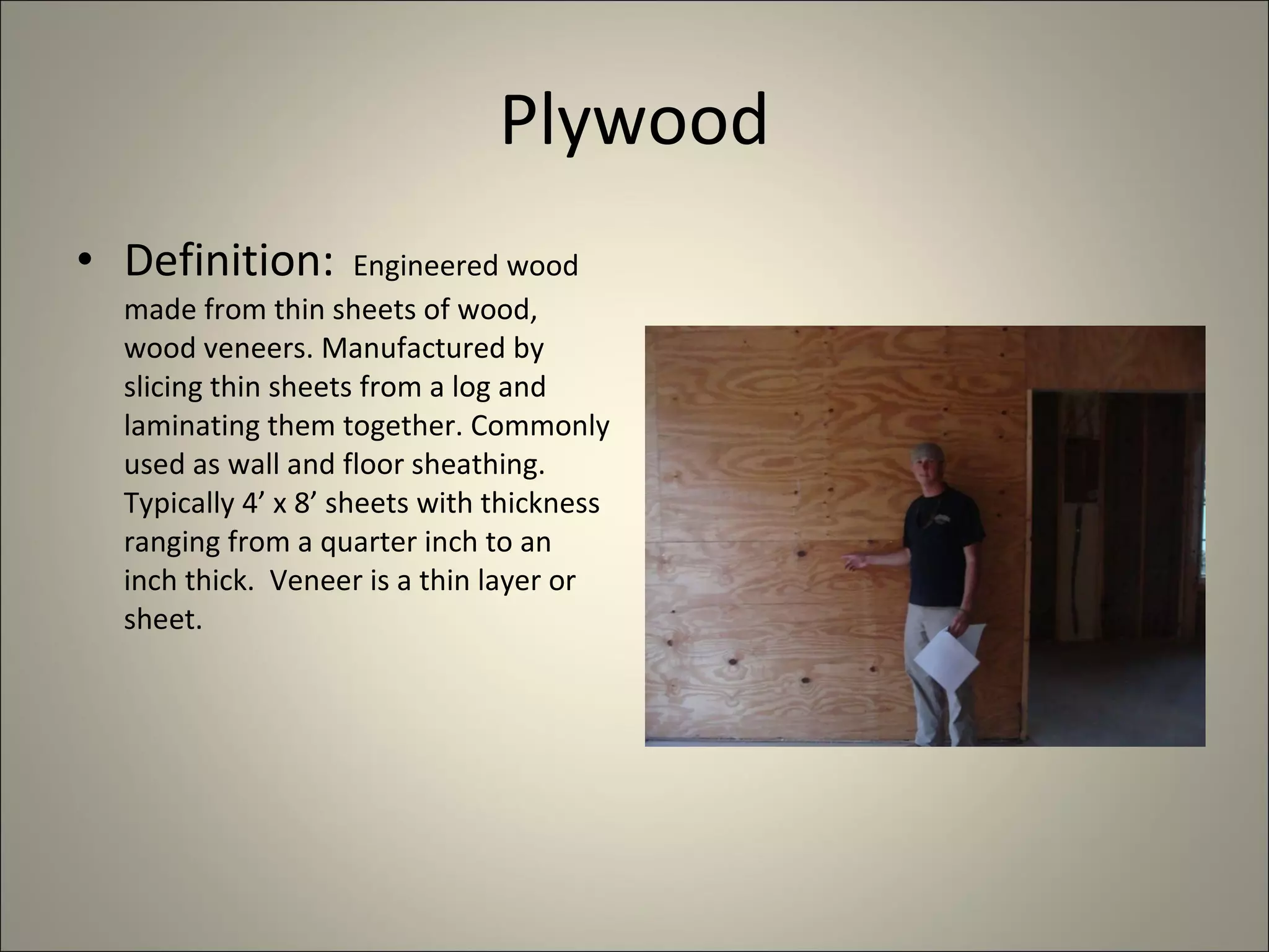 Plywood Definition:  Engineered wood made from thin sheets of wood, wood veneers. Manufactured by slicing thin sheets from a log and laminating them together. Commonly used as wall and floor sheathing. Typically 4’ x 8’ sheets with thickness ranging from a quarter inch to an inch thick.  Veneer is a thin layer or sheet. 
