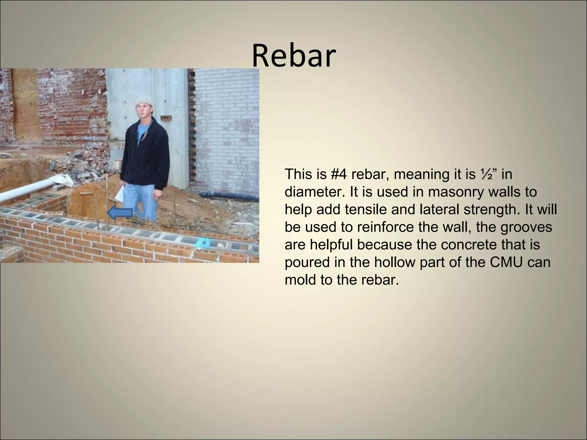 Rebar This is #4 rebar, meaning it is ½” in diameter. It is used in masonry walls to help add tensile and lateral strength. It will be used to reinforce the wall, the grooves are helpful because the concrete that is poured in the hollow part of the CMU can mold to the rebar. 
