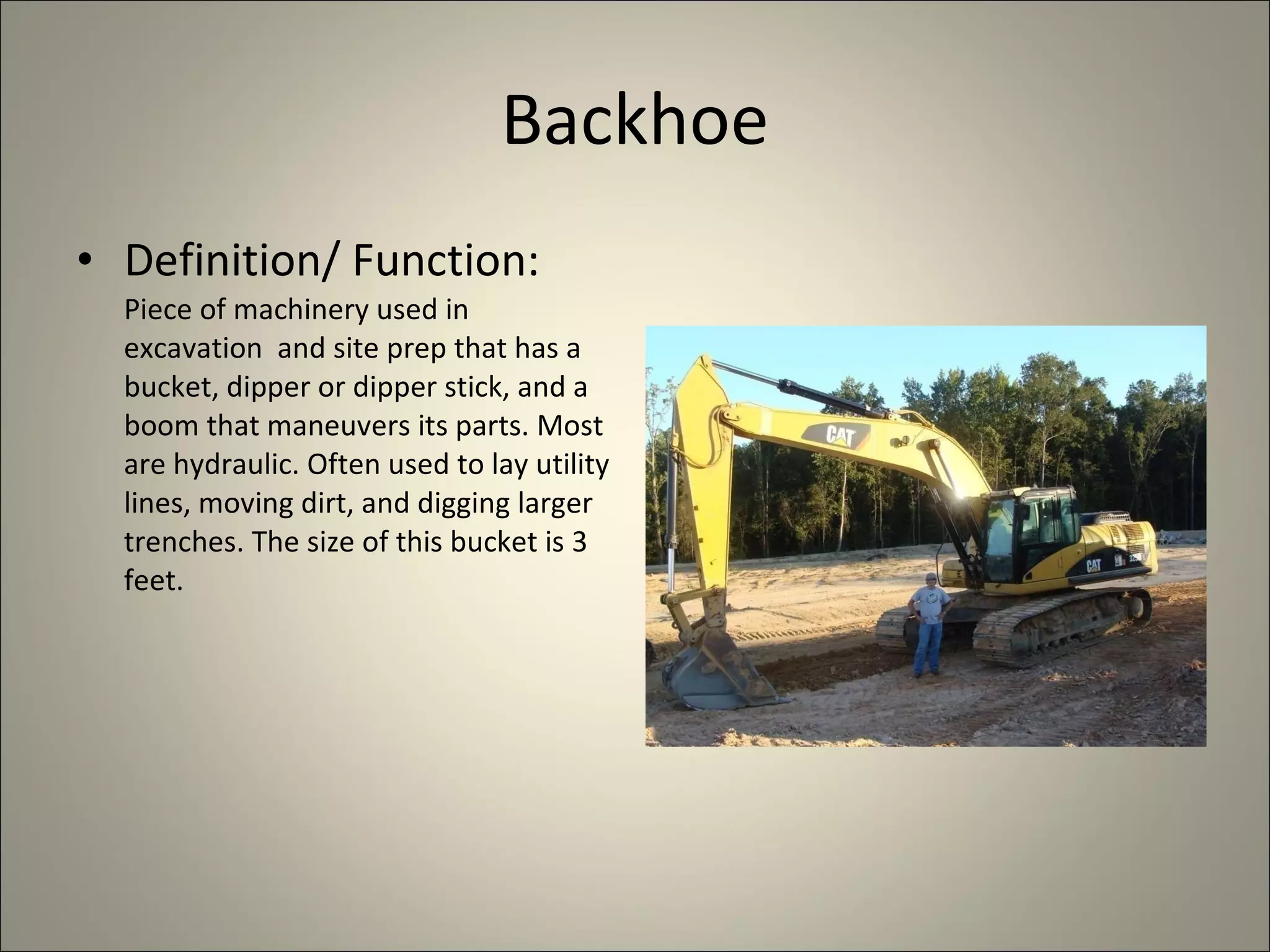 Backhoe Definition/ Function:  Piece of machinery used in excavation  and site prep that has a bucket, dipper or dipper stick, and a boom that maneuvers its parts. Most are hydraulic. Often used to lay utility lines, moving dirt, and digging larger trenches. The size of this bucket is 3 feet. 