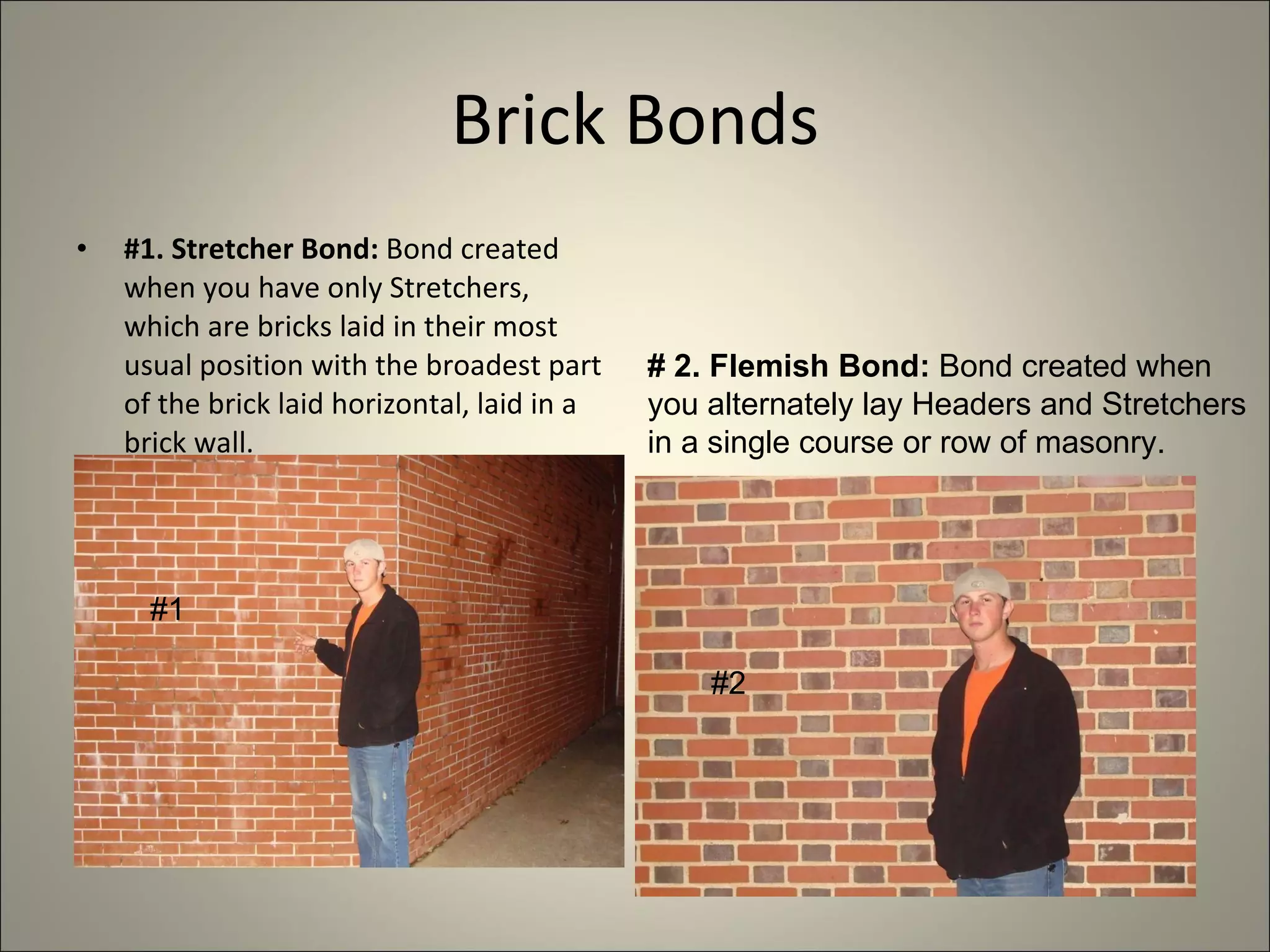 Brick Bonds #1. Stretcher Bond:  Bond created when you have only Stretchers, which are bricks laid in their most usual position with the broadest part of the brick laid horizontal, laid in a brick wall. # 2. Flemish Bond:  Bond created when you alternately lay Headers and Stretchers in a single course or row of masonry. #1  #2 