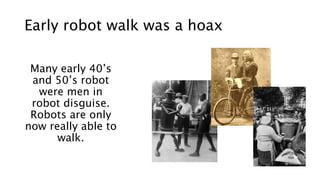 Early robot walk was a hoax
Many early 40’s
and 50’s robot
were men in
robot disguise.
Robots are only
now really able to
walk.
 