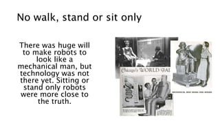 No walk, stand or sit only
There was huge will
to make robots to
look like a
mechanical man, but
technology was not
there yet. Sitting or
stand only robots
were more close to
the truth.
 