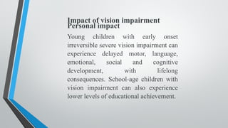 Impact of vision impairment
Personal impact
Young children with early onset
irreversible severe vision impairment can
experience delayed motor, language,
emotional, social and cognitive
development, with lifelong
consequences. School-age children with
vision impairment can also experience
lower levels of educational achievement.
 