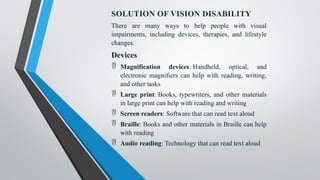 SOLUTION OF VISION DISABILITY
There are many ways to help people with visual
impairments, including devices, therapies, and lifestyle
changes.
Devices
 Magnification devices: Handheld, optical, and
electronic magnifiers can help with reading, writing,
and other tasks
 Large print: Books, typewriters, and other materials
in large print can help with reading and writing
 Screen readers: Software that can read text aloud
 Braille: Books and other materials in Braille can help
with reading
 Audio reading: Technology that can read text aloud
 