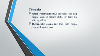 Therapies
 Vision rehabilitation: A specialist can help
people learn or relearn skills for daily life
with sight loss
 Therapeutic counseling: Can help people
cope with vision loss
 