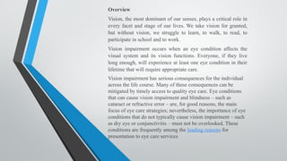Overview
Vision, the most dominant of our senses, plays a critical role in
every facet and stage of our lives. We take vision for granted,
but without vision, we struggle to learn, to walk, to read, to
participate in school and to work.
Vision impairment occurs when an eye condition affects the
visual system and its vision functions. Everyone, if they live
long enough, will experience at least one eye condition in their
lifetime that will require appropriate care.
Vision impairment has serious consequences for the individual
across the life course. Many of these consequences can be
mitigated by timely access to quality eye care. Eye conditions
that can cause vision impairment and blindness – such as
cataract or refractive error – are, for good reasons, the main
focus of eye care strategies; nevertheless, the importance of eye
conditions that do not typically cause vision impairment – such
as dry eye or conjunctivitis – must not be overlooked. These
conditions are frequently among the leading reasons for
presentation to eye care services
 