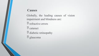 Causes
Globally, the leading causes of vision
impairment and blindness are:
 refractive errors
 cataract
 diabetic retinopathy
 glaucoma
 