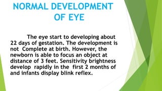 NORMAL DEVELOPMENT
OF EYE
The eye start to developing about
22 days of gestation. The development is
not Complete at birth. However, the
newborn is able to focus an object at
distance of 3 feet. Sensitivity brightness
develop rapidly in the first 2 months of
and infants display blink reflex.
 