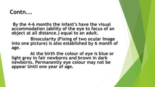 Contn...
By the 4-6 months the infant’s have the visual
accommodation (ability of the eye to focus of an
object at all distance.) equal to an adult.
Binocularity (Fixing of two ocular Image
into one picture) is also established by 6 month of
age.
At the birth the colour of eye is blue or
light grey in fair newborns and brown in dark
newborns. Permanently eye colour may not be
appear Until one year of age.
 