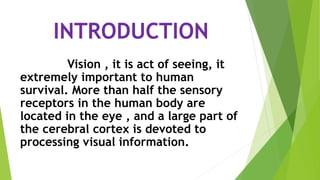 INTRODUCTION
Vision , it is act of seeing, it
extremely important to human
survival. More than half the sensory
receptors in the human body are
located in the eye , and a large part of
the cerebral cortex is devoted to
processing visual information.
 