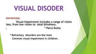 VISUAL DISODER
DEFINITION:
Visual impairment includes a range of vision
loss, from low vision to total blindness.
. * Parul Dutta
* Refractory disorders are the most
Common visual impairment in children.
 