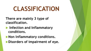 CLASSIFICATION
There are mainly 3 type of
classification.
 Infection and Inflammatory
conditions.
Non Inflammatory conditions.
Disorders of impairment of eye.
 