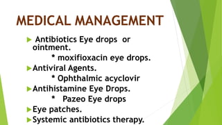 MEDICAL MANAGEMENT
 Antibiotics Eye drops or
ointment.
* moxifioxacin eye drops.
Antiviral Agents.
* Ophthalmic acyclovir
Antihistamine Eye Drops.
* Pazeo Eye drops
Eye patches.
Systemic antibiotics therapy.
 