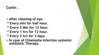 Contn...
After cleaning of eye.
* Every min for half hour.
* Every 5 Min for 12 hour.
* Every 1 hrs for 12 hour.
* Every 2 hrs for 3 days.
In case of Chlamydia infection systemic
antibiotic Therapy.
 
