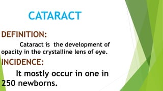 CATARACT
DEFINITION:
Cataract is the development of
opacity in the crystalline lens of eye.
INCIDENCE:
It mostly occur in one in
250 newborns.
 
