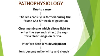 PATHOPHYSIOLOGY
Due to cause
|
The lens capsule is formed during the
fourth And 5th week of gestation
|
Clear membrane which allows light to
enter the eye and refract the rays
for a clear image on retina.
|
Interfere with lens development
|
lens become milky white and cloudy
 