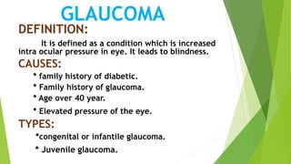 GLAUCOMA
DEFINITION:
It is defined as a condition which is increased
intra ocular pressure in eye. It leads to blindness.
CAUSES:
* family history of diabetic.
* Family history of glaucoma.
* Age over 40 year.
* Elevated pressure of the eye.
TYPES:
*congenital or infantile glaucoma.
* Juvenile glaucoma.
 