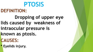 PTOSIS
DEFINITION:
Dropping of upper eye
lids caused by weakness of
intraocular pressure is
known as ptosis.
CAUSES:
* Eyelids injury.
 