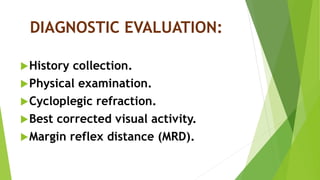 DIAGNOSTIC EVALUATION:
History collection.
Physical examination.
Cycloplegic refraction.
Best corrected visual activity.
Margin reflex distance (MRD).
 