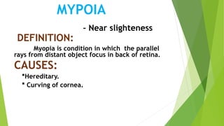 MYPOIA
- Near slighteness
DEFINITION:
Myopia is condition in which the parallel
rays from distant object focus in back of retina.
CAUSES:
*Hereditary.
* Curving of cornea.
 