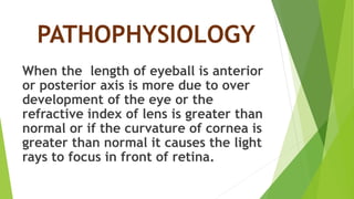 PATHOPHYSIOLOGY
When the length of eyeball is anterior
or posterior axis is more due to over
development of the eye or the
refractive index of lens is greater than
normal or if the curvature of cornea is
greater than normal it causes the light
rays to focus in front of retina.
 