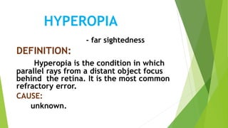 HYPEROPIA
- far sightedness
DEFINITION:
Hyperopia is the condition in which
parallel rays from a distant object focus
behind the retina. It is the most common
refractory error.
CAUSE:
unknown.
 