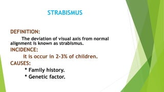 STRABISMUS
DEFINITION:
The deviation of visual axis from normal
alignment is known as strabismus.
INCIDENCE:
it is occur in 2-3% of children.
CAUSES:
* Family history.
* Genetic factor.
 