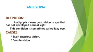 AMBLYOPIA
DEFINITION:
Amblyopia means poor vision in eye that
has not developed normal sight.
This condition is sometimes called lazy eye.
CAUSES:
* Brain suppress vision.
* Double vision.
 