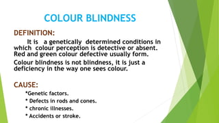 COLOUR BLINDNESS
DEFINITION:
It is a genetically determined conditions in
which colour perception is detective or absent.
Red and green colour defective usually form.
Colour blindness is not blindness, it is just a
deficiency in the way one sees colour.
CAUSE:
*Genetic factors.
* Defects in rods and cones.
* chronic illnesses.
* Accidents or stroke.
 